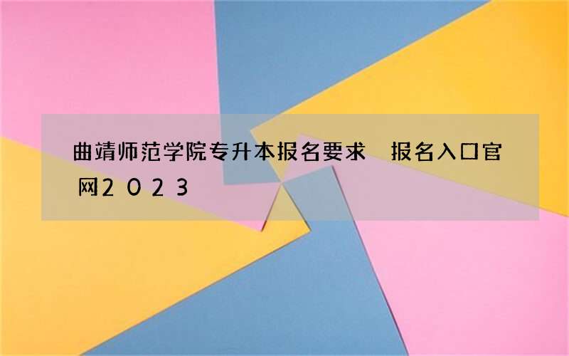 曲靖师范学院专升本报名要求 报名入口官网2023